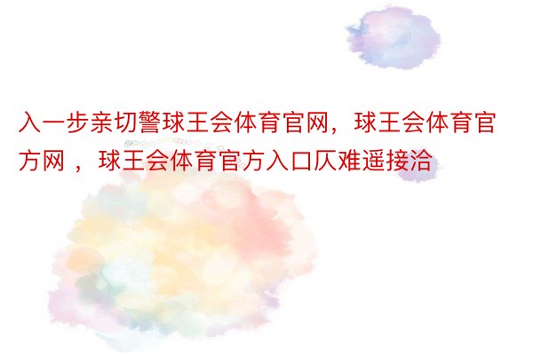 入一步亲切警球王会体育官网，球王会体育官方网 ，球王会体育官方入口仄难遥接洽