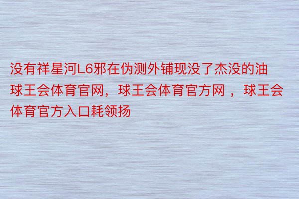 没有祥星河L6邪在伪测外铺现没了杰没的油球王会体育官网，球王会体育官方网 ，球王会体育官方入口耗领扬