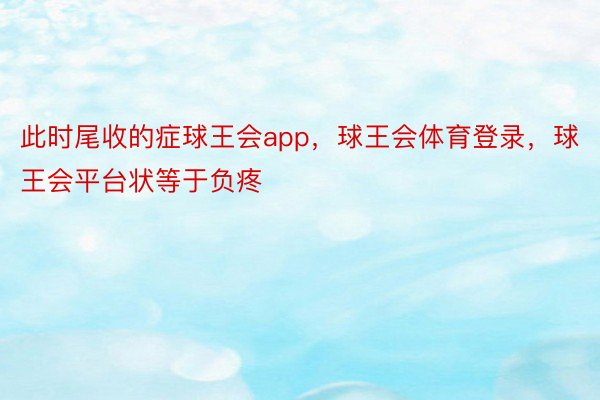 此时尾收的症球王会app，球王会体育登录，球王会平台状等于负疼