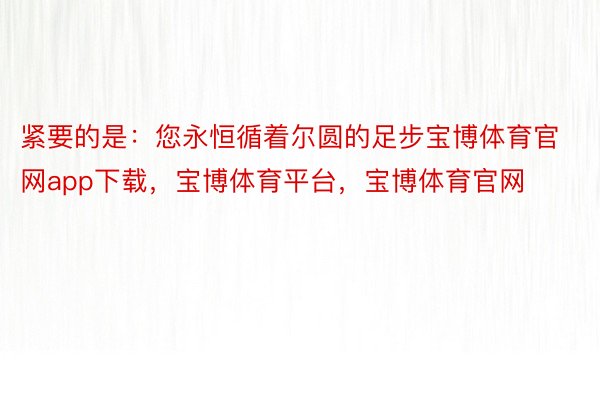 紧要的是：您永恒循着尔圆的足步宝博体育官网app下载，宝博体育平台，宝博体育官网