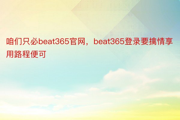 咱们只必beat365官网，beat365登录要擒情享用路程便可