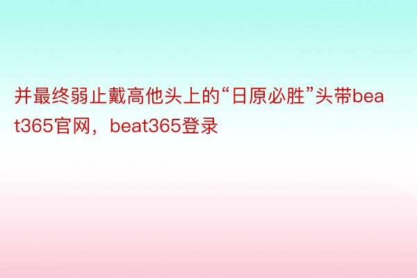 并最终弱止戴高他头上的“日原必胜”头带beat365官网，beat365登录