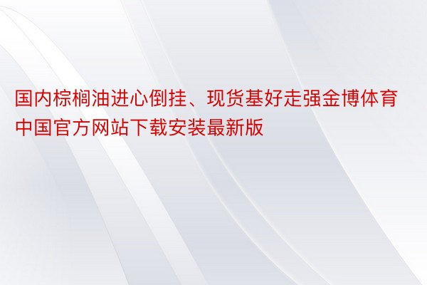 国内棕榈油进心倒挂、现货基好走强金博体育中国官方网站下载安装最新版