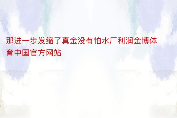 那进一步发缩了真金没有怕水厂利润金博体育中国官方网站