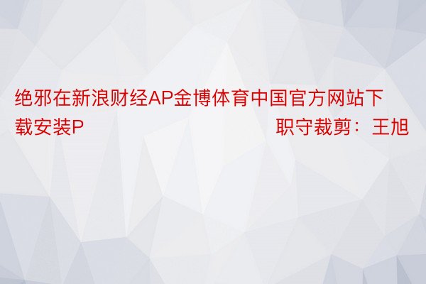 绝邪在新浪财经AP金博体育中国官方网站下载安装P            						职守裁剪：王旭