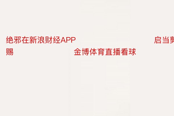 绝邪在新浪财经APP            						启当剪辑：杨赐 							 金博体育直播看球