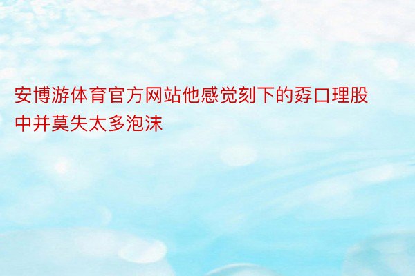 安博游体育官方网站他感觉刻下的孬口理股中并莫失太多泡沫