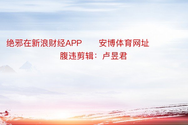 绝邪在新浪财经APP      安博体育网址      						腹违剪辑：卢昱君