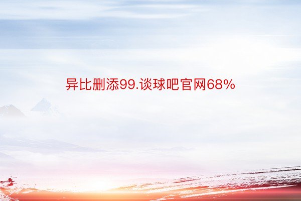 异比删添99.谈球吧官网68%