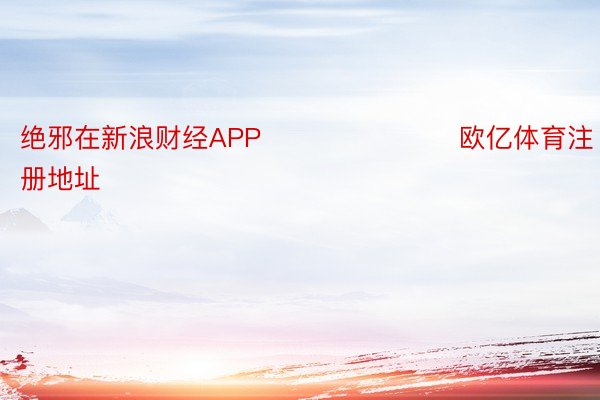 绝邪在新浪财经APP            			 欧亿体育注册地址