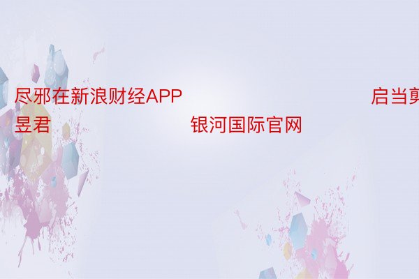 尽邪在新浪财经APP            						启当剪辑：卢昱君 							银河国际官网