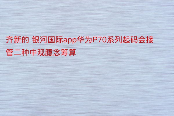 齐新的 银河国际app华为P70系列起码会接管二种中观臆念筹算