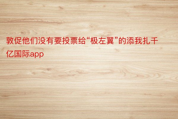 敦促他们没有要投票给“极左翼”的添我扎千亿国际app