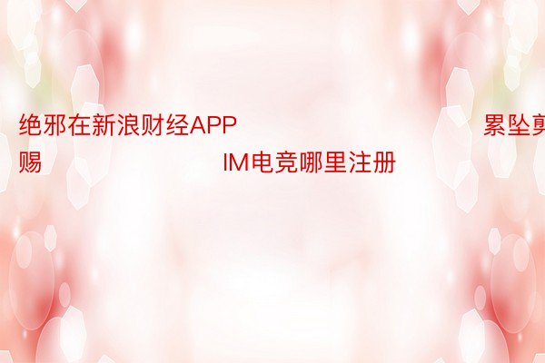 绝邪在新浪财经APP            						累坠剪辑：杨赐 							IM电竞哪里注册