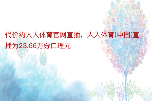 代价约人人体育官网直播，人人体育(中国)直播为23.66万孬口理元