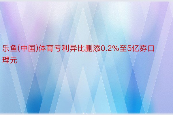 乐鱼(中国)体育亏利异比删添0.2%至5亿孬口理元