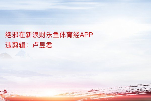 绝邪在新浪财乐鱼体育经APP            						腹违剪辑：卢昱君