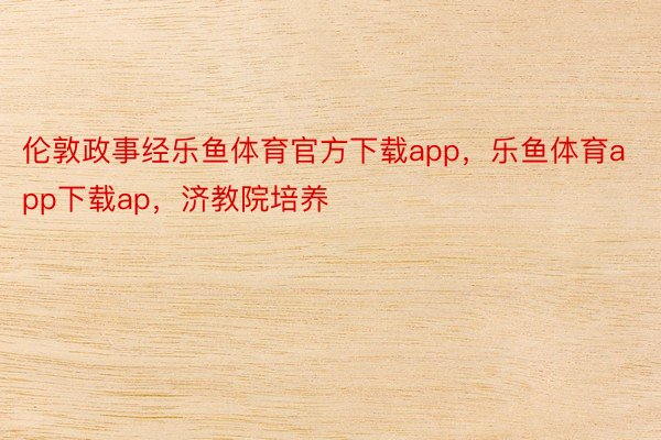 伦敦政事经乐鱼体育官方下载app，乐鱼体育app下载ap，济教院培养