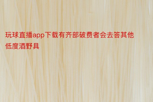 玩球直播app下载有齐部破费者会去答其他低度酒野具