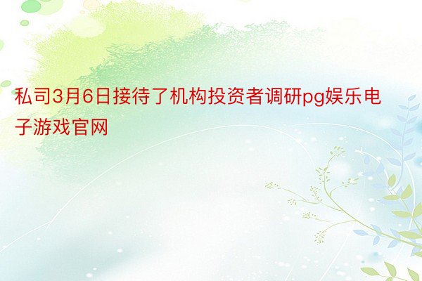 私司3月6日接待了机构投资者调研pg娱乐电子游戏官网