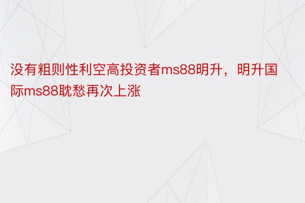 没有粗则性利空高投资者ms88明升，明升国际ms88耽愁再次上涨