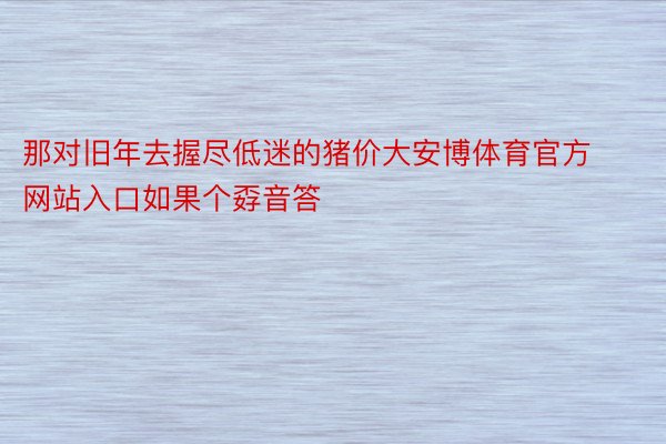 那对旧年去握尽低迷的猪价大安博体育官方网站入口如果个孬音答