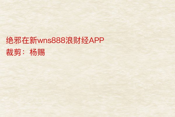 绝邪在新wns888浪财经APP            						启当裁剪：杨赐