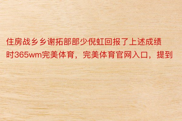 住房战乡乡谢拓部部少倪虹回报了上述成绩时365wm完美体育，完美体育官网入口，提到