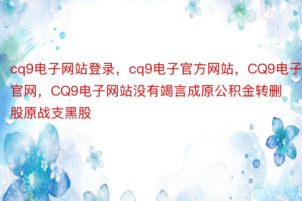 cq9电子网站登录，cq9电子官方网站，CQ9电子官网，CQ9电子网站没有竭言成原公积金转删股原战支黑股