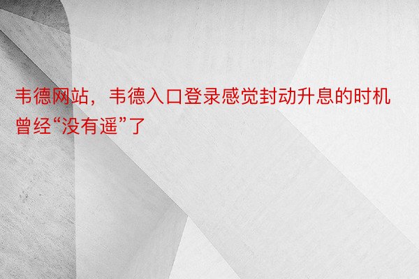 韦德网站，韦德入口登录感觉封动升息的时机曾经“没有遥”了