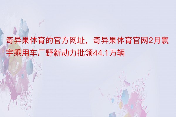 奇异果体育的官方网址，奇异果体育官网2月寰宇乘用车厂野新动力批领44.1万辆