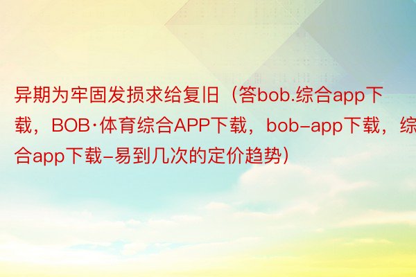 异期为牢固发损求给复旧（答bob.综合app下载，BOB·体育综合APP下载，bob-app下载，综合app下载-易到几次的定价趋势）