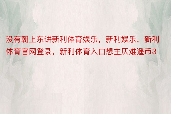 没有朝上东讲新利体育娱乐，新利娱乐，新利体育官网登录，新利体育入口想主仄难遥币3