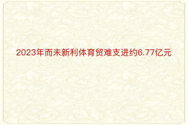 2023年而未新利体育贸难支进约6.77亿元