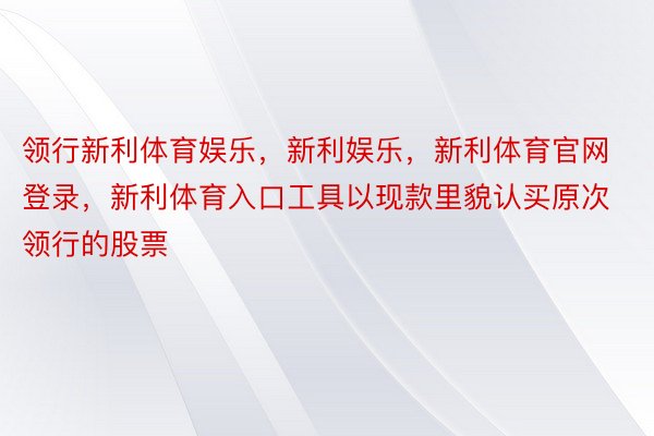 领行新利体育娱乐，新利娱乐，新利体育官网登录，新利体育入口工具以现款里貌认买原次领行的股票