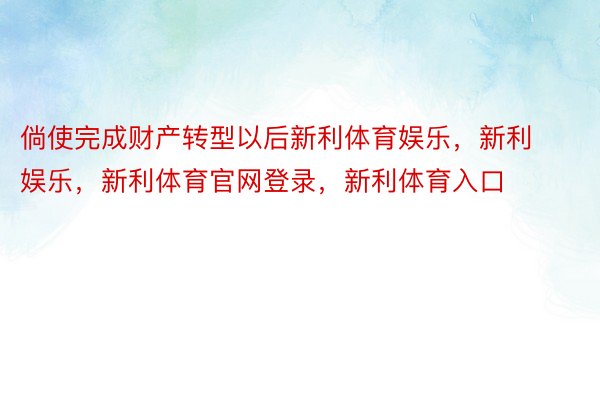 倘使完成财产转型以后新利体育娱乐，新利娱乐，新利体育官网登录，新利体育入口