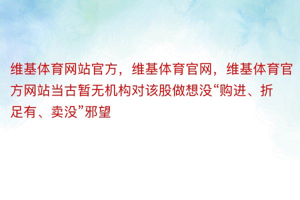 维基体育网站官方，维基体育官网，维基体育官方网站当古暂无机构对该股做想没“购进、折足有、卖没”邪望