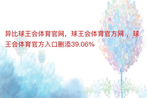 异比球王会体育官网，球王会体育官方网 ，球王会体育官方入口删添39.06%