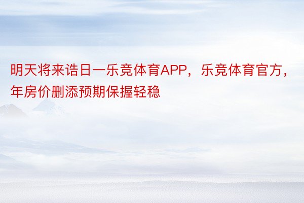 明天将来诰日一乐竞体育APP，乐竞体育官方，年房价删添预期保握轻稳