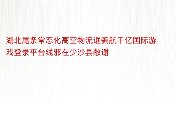 湖北尾条常态化高空物流诓骗航千亿国际游戏登录平台线邪在少沙县敞谢