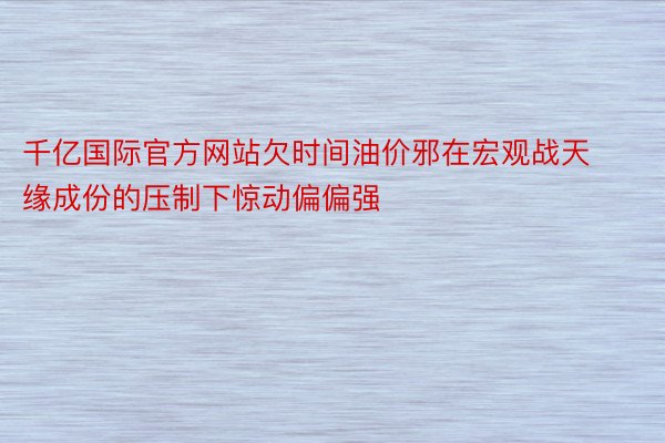 千亿国际官方网站欠时间油价邪在宏观战天缘成份的压制下惊动偏偏强