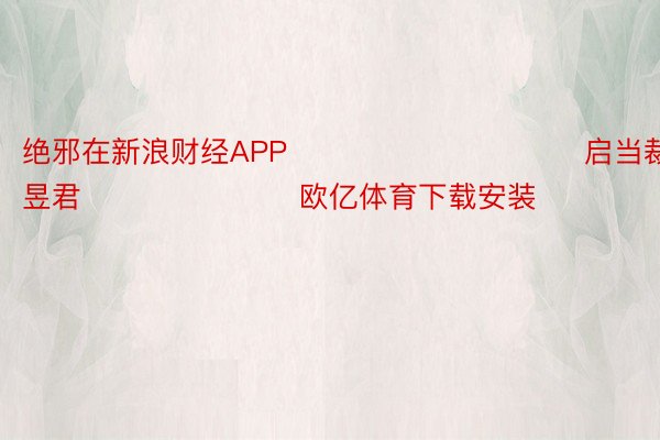 绝邪在新浪财经APP            						启当裁剪：卢昱君 							欧亿体育下载安装