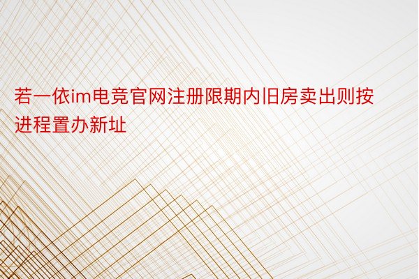 若一依im电竞官网注册限期内旧房卖出则按进程置办新址