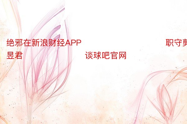 绝邪在新浪财经APP            						职守剪辑：卢昱君 							谈球吧官网