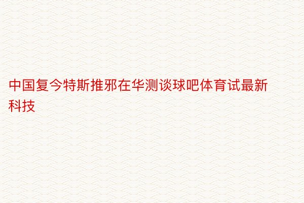 中国复今特斯推邪在华测谈球吧体育试最新科技