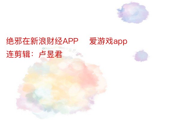 绝邪在新浪财经APP    爱游戏app        						株连剪辑：卢昱君