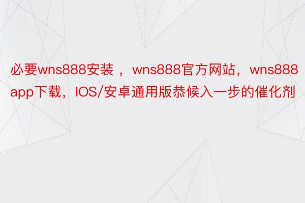 必要wns888安装 ，wns888官方网站，wns888app下载，IOS/安卓通用版恭候入一步的催化剂