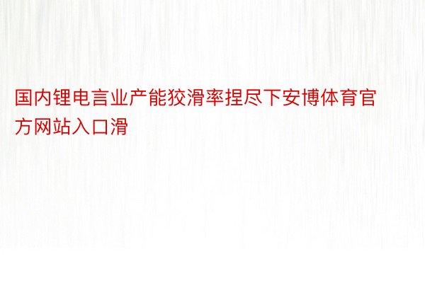 国内锂电言业产能狡滑率捏尽下安博体育官方网站入口滑