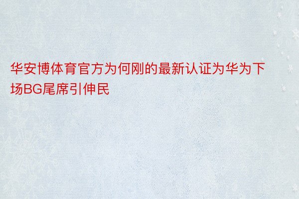 华安博体育官方为何刚的最新认证为华为下场BG尾席引伸民