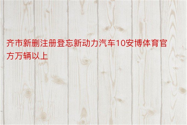 齐市新删注册登忘新动力汽车10安博体育官方万辆以上